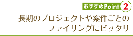 長期のプロジェクトや案件ごとの ファイリングにピッタリ