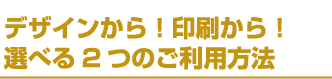 デザインから！印刷から！選べる2つのご利用方法