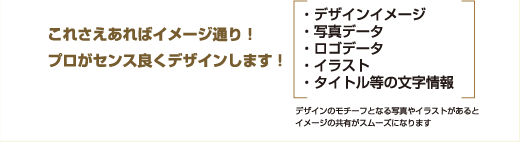 これさえあればイメージ通り！プロがセンス良くデザインします！ ・デザインイメージ・写真データ・ロゴデータ・イラスト・タイトル等の文字情報 デザインのモチーフとなる写真やイラストがあるとイメージの共有がスムーズになります
