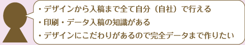 ・デザインから入稿まで全て自分（自社）で行える・印刷・データ入稿の知識がある・デザインにこだわりがあるので完全データまで作りたい