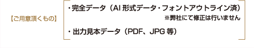 【ご用意頂くもの】・完全データ（AI形式データ・フォントアウトライン済）※弊社にて修正は行いません・出力見本データ（PDF、JPG等）