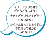 イメージよりも薄すぎたらどうしよう？ 大きすぎたり小さすぎたりしないかな？ たくさん作ってしまう前に手に取って確かめられない？