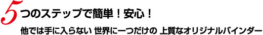 5つのステップで簡単！安心！ 他では手に入らない 世界に一つだけの 上質なオリジナルバインダー
